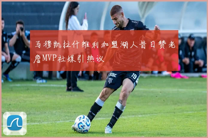 马穆凯拉什维利加盟湖人昔日赞老詹MVP社媒引热议