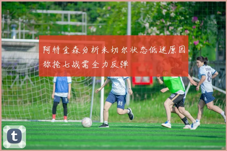 阿特金森分析米切尔状态低迷原因称抢七战需全力反弹