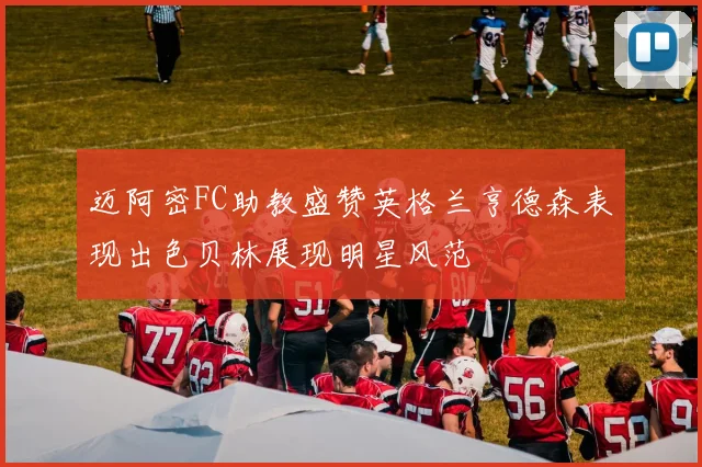 迈阿密FC助教盛赞英格兰亨德森表现出色贝林展现明星风范