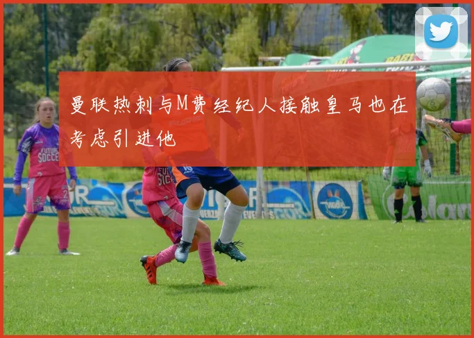 曼联热刺与M费经纪人接触皇马也在考虑引进他