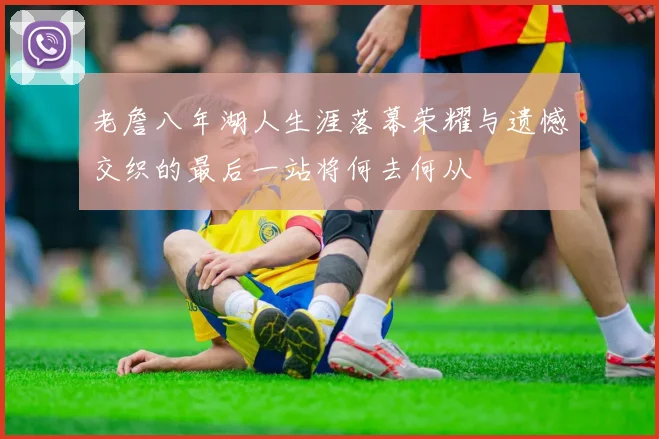 老詹八年湖人生涯落幕荣耀与遗憾交织的最后一站将何去何从