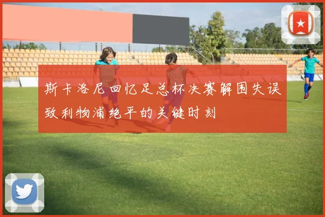 斯卡洛尼回忆足总杯决赛解围失误致利物浦绝平的关键时刻