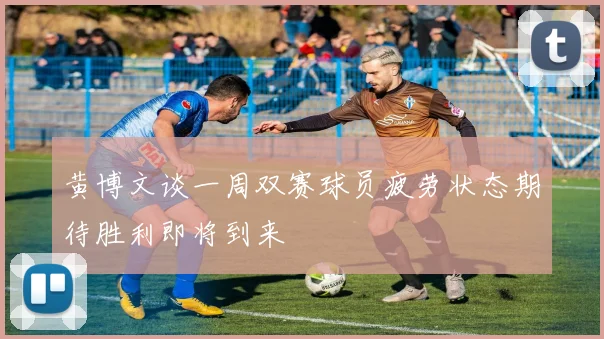黄博文谈一周双赛球员疲劳状态期待胜利即将到来