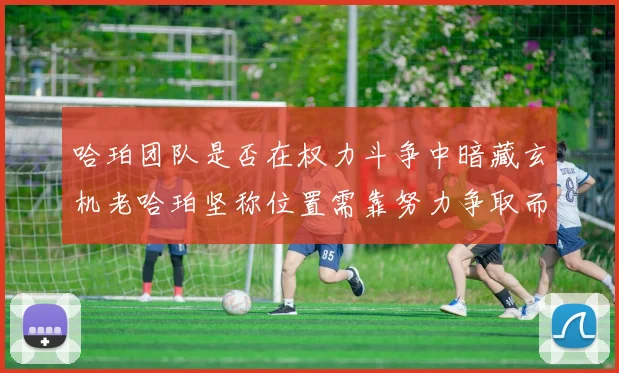 哈珀团队是否在权力斗争中暗藏玄机老哈珀坚称位置需靠努力争取而非索要