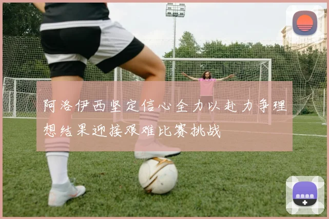 阿洛伊西坚定信心全力以赴力争理想结果迎接艰难比赛挑战