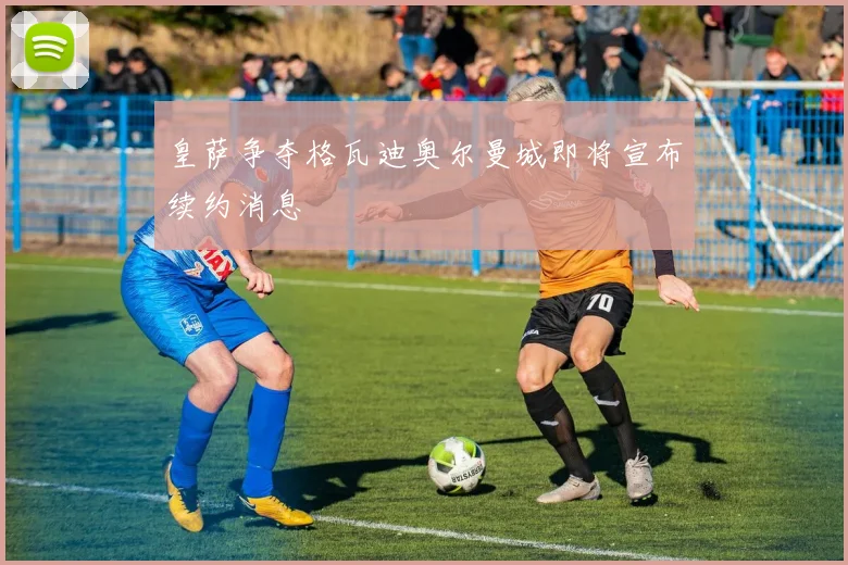 皇萨争夺格瓦迪奥尔曼城即将宣布续约消息