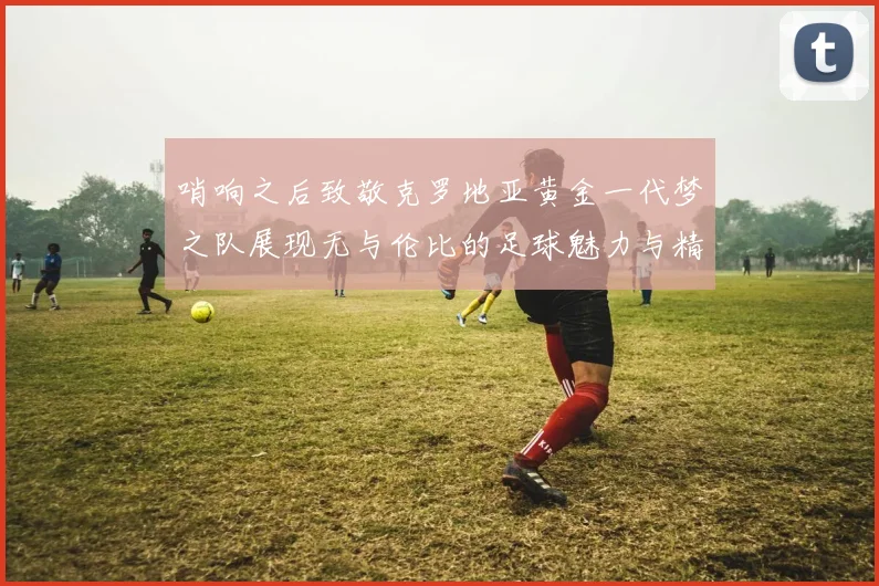 哨响之后致敬克罗地亚黄金一代梦之队展现无与伦比的足球魅力与精神