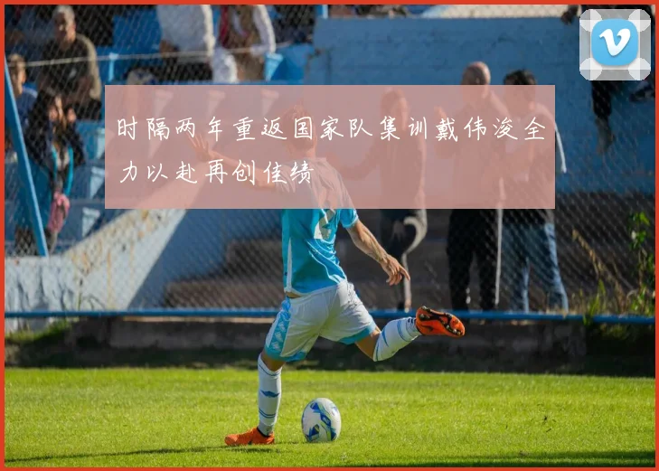 时隔两年重返国家队集训戴伟浚全力以赴再创佳绩