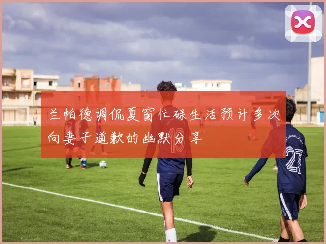兰帕德调侃夏窗忙碌生活预计多次向妻子道歉的幽默分享