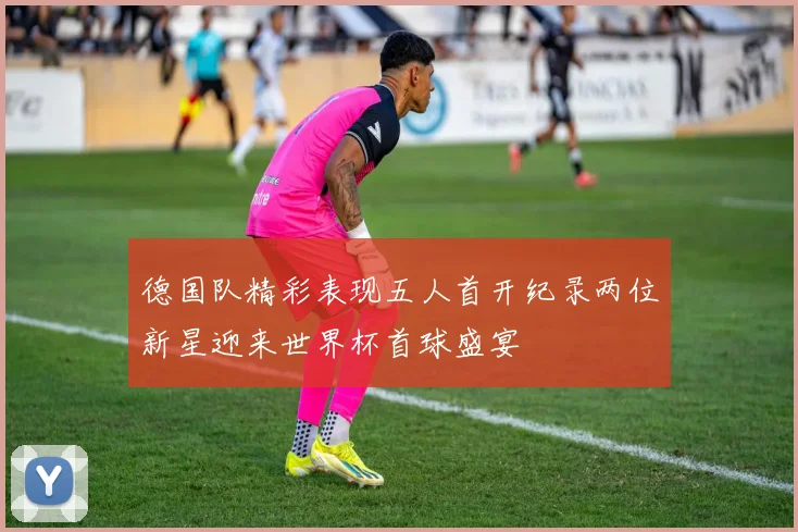 德国队精彩表现五人首开纪录两位新星迎来世界杯首球盛宴